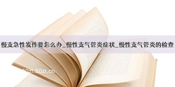 慢支急性发作要怎么办_慢性支气管炎症状_慢性支气管炎的检查