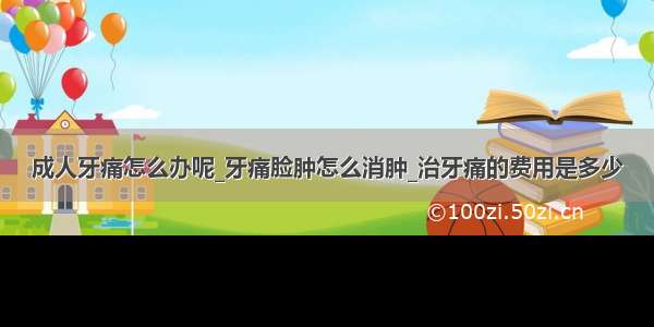 成人牙痛怎么办呢_牙痛脸肿怎么消肿_治牙痛的费用是多少