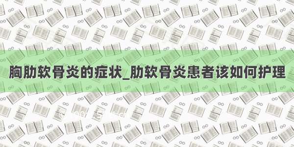 胸肋软骨炎的症状_肋软骨炎患者该如何护理