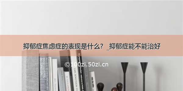 抑郁症焦虑症的表现是什么？_抑郁症能不能治好