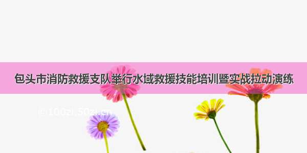 包头市消防救援支队举行水域救援技能培训暨实战拉动演练