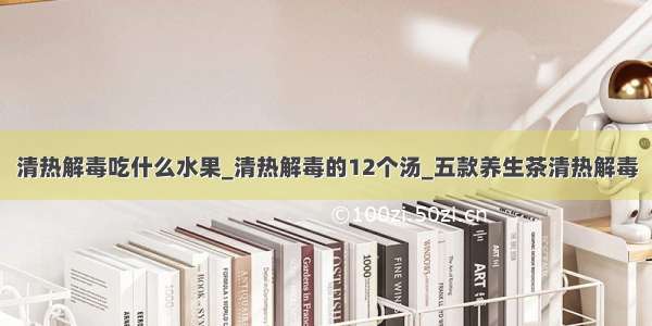 清热解毒吃什么水果_清热解毒的12个汤_五款养生茶清热解毒