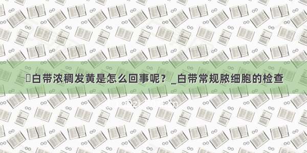 ​白带浓稠发黄是怎么回事呢？_白带常规脓细胞的检查