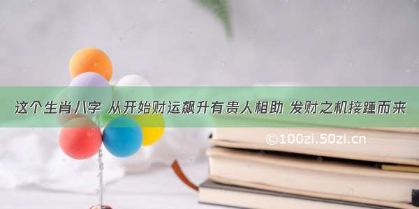 这个生肖八字 从开始财运飙升有贵人相助 发财之机接踵而来