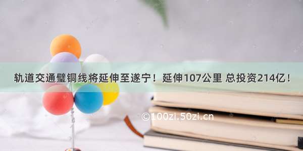 轨道交通璧铜线将延伸至遂宁！延伸107公里 总投资214亿！