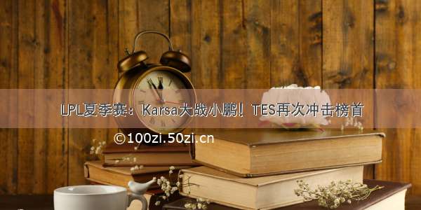 LPL夏季赛：Karsa大战小鹏！TES再次冲击榜首