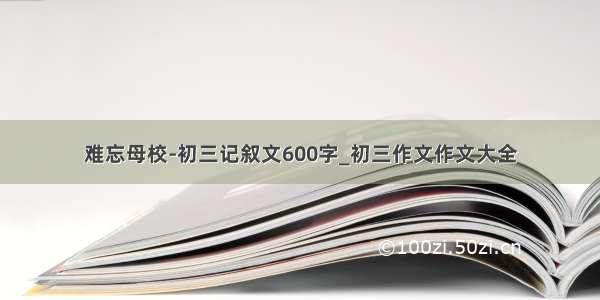 难忘母校-初三记叙文600字_初三作文作文大全