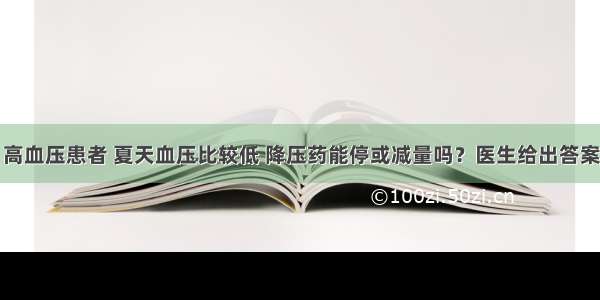 高血压患者 夏天血压比较低 降压药能停或减量吗？医生给出答案