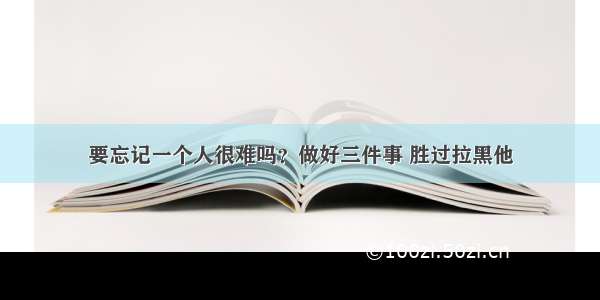 要忘记一个人很难吗？做好三件事 胜过拉黑他