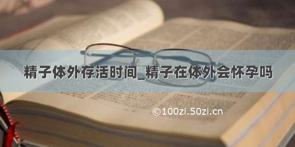 精子体外存活时间_精子在体外会怀孕吗