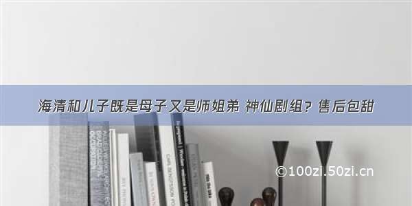 海清和儿子既是母子又是师姐弟 神仙剧组？售后包甜