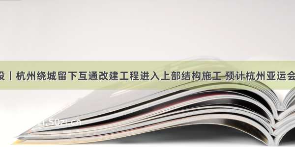 交通建设丨杭州绕城留下互通改建工程进入上部结构施工 预计杭州亚运会前完工！