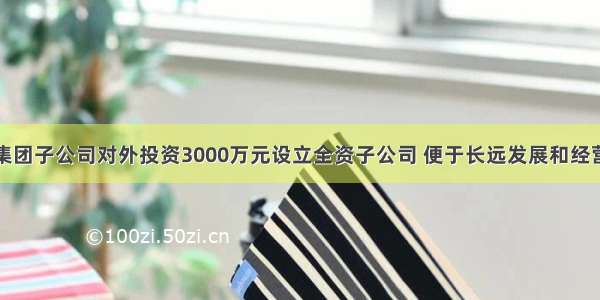 亚盛集团子公司对外投资3000万元设立全资子公司 便于长远发展和经营管理