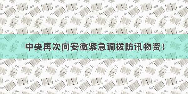 中央再次向安徽紧急调拨防汛物资！