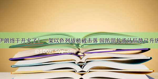 伊朗终于开火了！一架以色列战机被击落 国防部长承认局势已升级