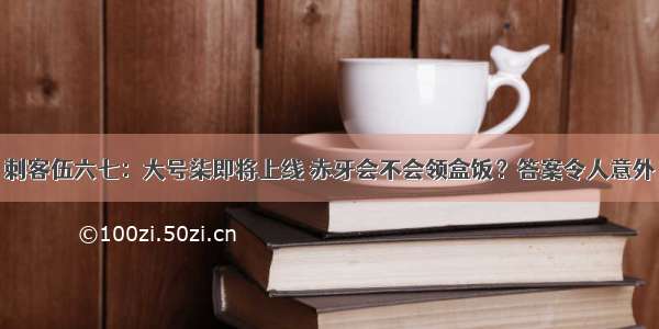 刺客伍六七：大号柒即将上线 赤牙会不会领盒饭？答案令人意外