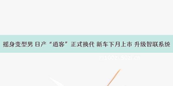 摇身变型男 日产“逍客”正式换代 新车下月上市 升级智联系统