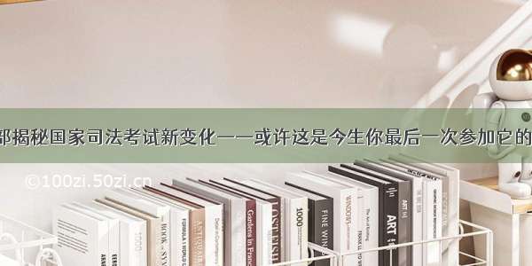 司法部揭秘国家司法考试新变化——或许这是今生你最后一次参加它的机会！