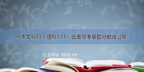 一本文科555 理科535！云南高考录取分数线公布！