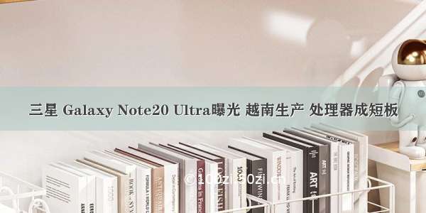 三星 Galaxy Note20 Ultra曝光 越南生产 处理器成短板
