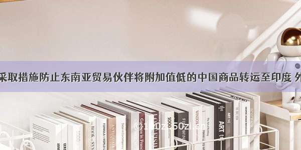 印度考虑采取措施防止东南亚贸易伙伴将附加值低的中国商品转运至印度 外交部回应