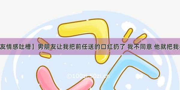 【网友情感吐槽】男朋友让我把前任送的口红扔了 我不同意 他就把我拉黑了