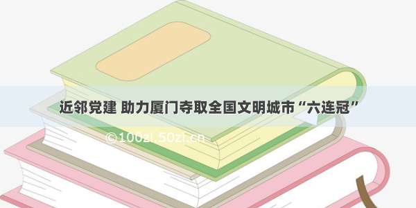 近邻党建 助力厦门夺取全国文明城市“六连冠”