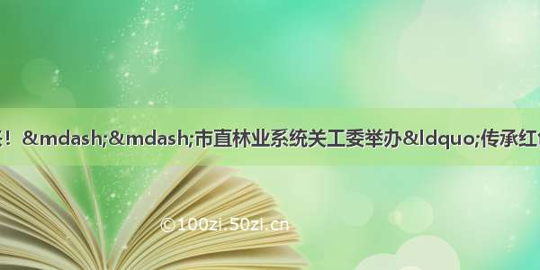 红色文化&ldquo;讲&rdquo;出来！&mdash;&mdash;市直林业系统关工委举办&ldquo;传承红色基因 争做时代新人&rdquo;演讲