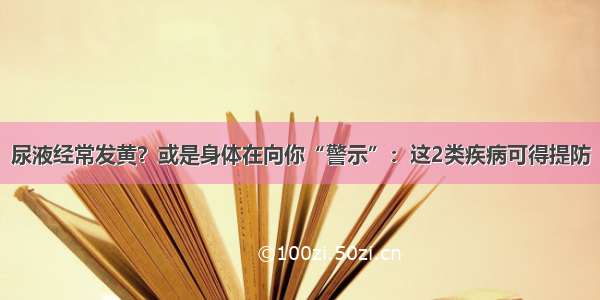 尿液经常发黄？或是身体在向你“警示”：这2类疾病可得提防