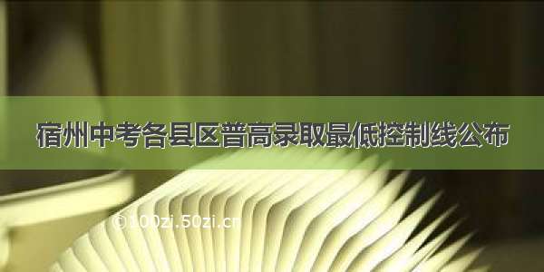 宿州中考各县区普高录取最低控制线公布