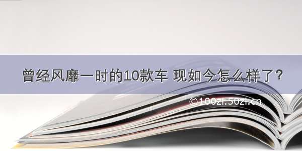 曾经风靡一时的10款车 现如今怎么样了？