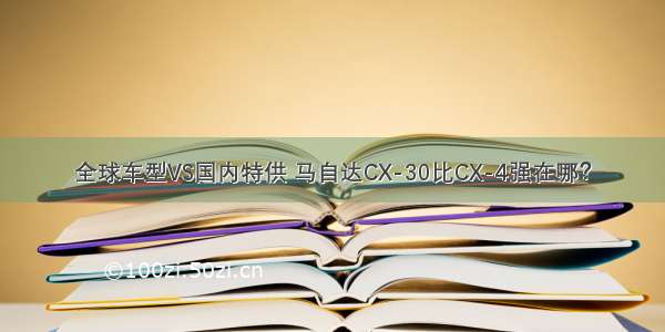 全球车型VS国内特供 马自达CX-30比CX-4强在哪？