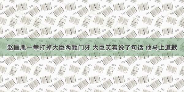 赵匡胤一拳打掉大臣两颗门牙 大臣笑着说了句话 他马上道歉