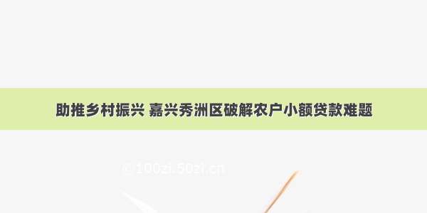 助推乡村振兴 嘉兴秀洲区破解农户小额贷款难题