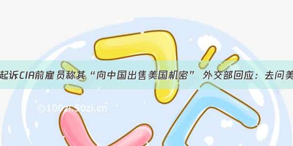 美起诉CIA前雇员称其“向中国出售美国机密” 外交部回应：去问美方