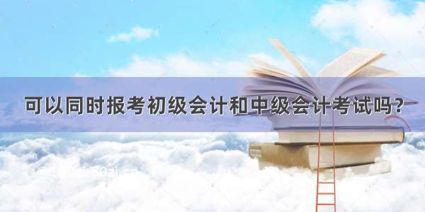 可以同时报考初级会计和中级会计考试吗？