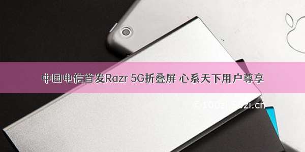 中国电信首发Razr 5G折叠屏 心系天下用户尊享