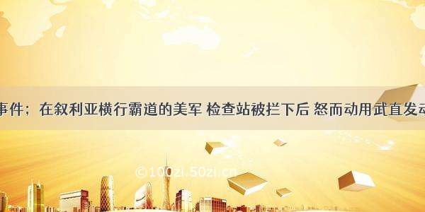 重大事件；在叙利亚横行霸道的美军 检查站被拦下后 怒而动用武直发动报复