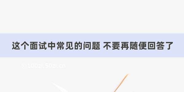 这个面试中常见的问题 不要再随便回答了