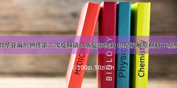 印度对华亚麻织物作第二次反倾销日落复审终裁 印尼发展原材料下游加工业