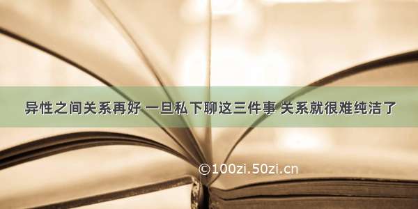 异性之间关系再好 一旦私下聊这三件事 关系就很难纯洁了