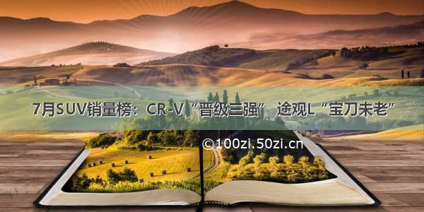 7月SUV销量榜：CR-V“晋级三强” 途观L“宝刀未老”