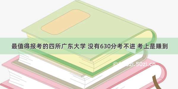 最值得报考的四所广东大学 没有630分考不进 考上是赚到