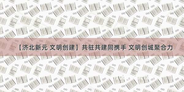 【济北新元 文明创建】共驻共建同携手 文明创城聚合力