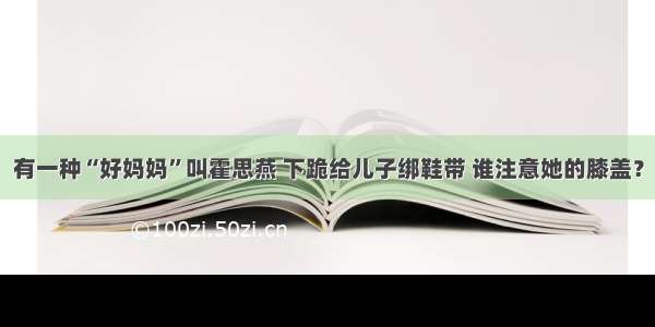 有一种“好妈妈”叫霍思燕 下跪给儿子绑鞋带 谁注意她的膝盖？