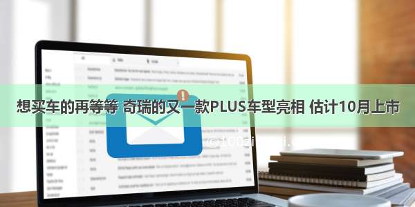 想买车的再等等 奇瑞的又一款PLUS车型亮相 估计10月上市