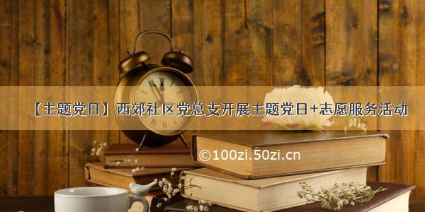 【主题党日】西郊社区党总支开展主题党日+志愿服务活动