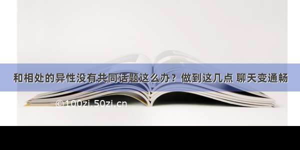 和相处的异性没有共同话题这么办？做到这几点 聊天变通畅