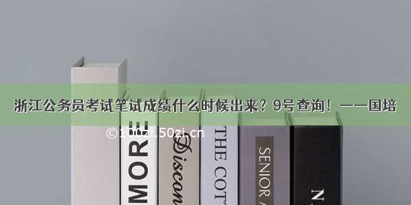 浙江公务员考试笔试成绩什么时候出来？9号查询！——国培