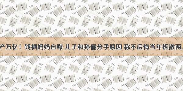 家产万亿！钱枫妈妈自曝 儿子和孙俪分手原因 称不后悔当年拆散两人？